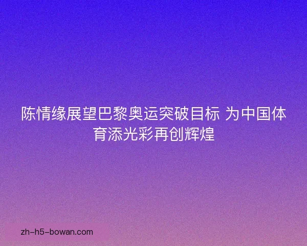 陈情缘展望巴黎奥运突破目标 为中国体育添光彩再创辉煌