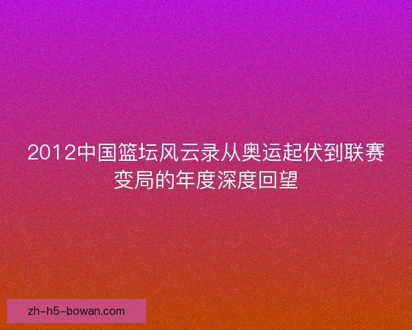 2012中国篮坛风云录从奥运起伏到联赛变局的年度深度回望