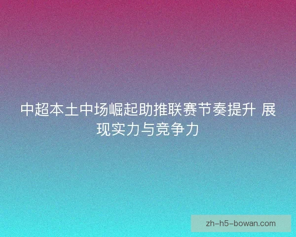 中超本土中场崛起助推联赛节奏提升 展现实力与竞争力