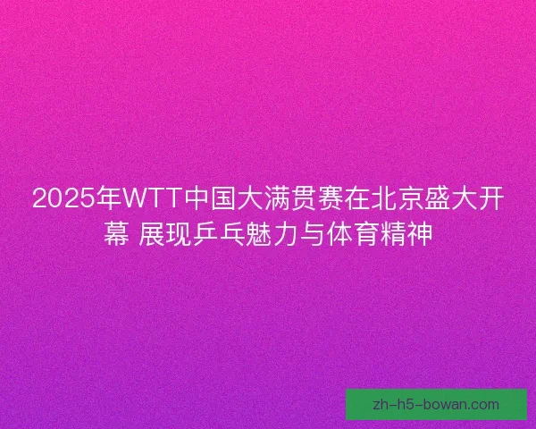 2025年WTT中国大满贯赛在北京盛大开幕 展现乒乓魅力与体育精神