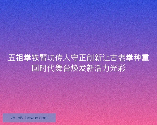 五祖拳铁臂功传人守正创新让古老拳种重回时代舞台焕发新活力光彩